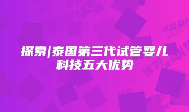 探索|泰国第三代试管婴儿科技五大优势
