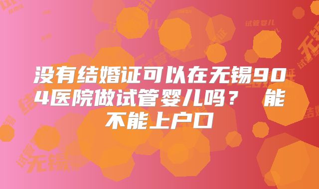 没有结婚证可以在无锡904医院做试管婴儿吗？ 能不能上户口