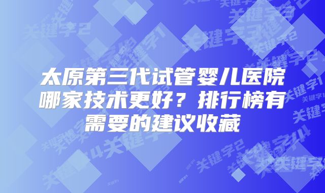 太原第三代试管婴儿医院哪家技术更好？排行榜有需要的建议收藏