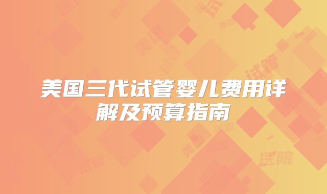 美国三代试管婴儿费用详解及预算指南