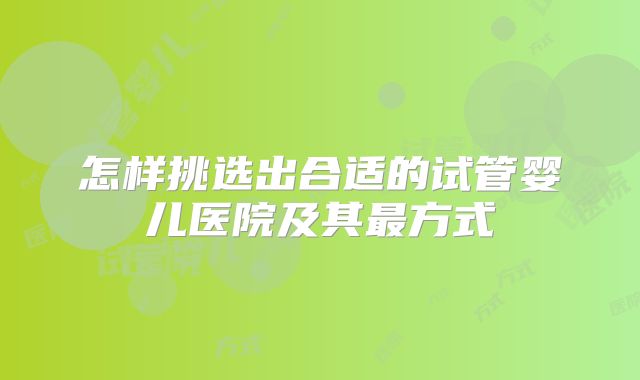 怎样挑选出合适的试管婴儿医院及其最方式