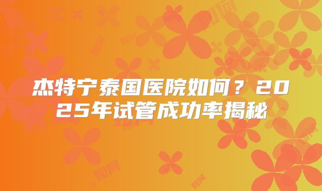 杰特宁泰国医院如何?2025年试管成功率揭秘