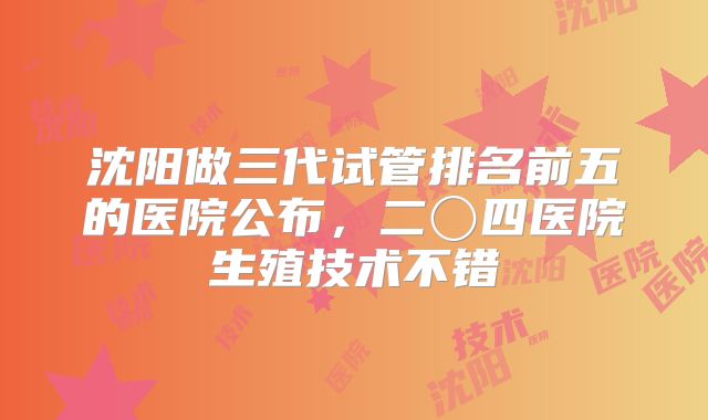 沈阳做三代试管排名前五的医院公布,二〇四医院生殖技术不错