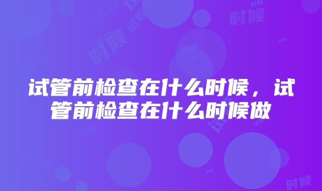 试管前检查在什么时候,试管前检查在什么时候做