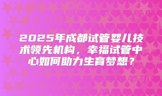 2025年成都试管婴儿技术领先机构，幸福试管中心如何助力生育梦想？