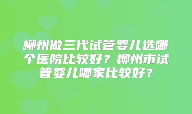 柳州做三代试管婴儿选哪个医院比较好？柳州市试管婴儿哪家比较好？