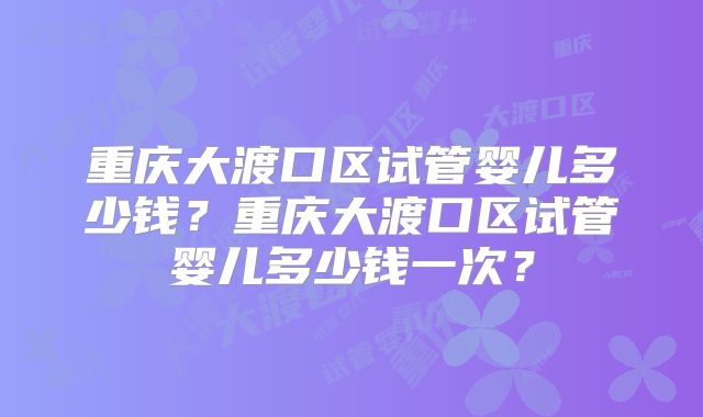 重庆大渡口区试管婴儿多少钱?重庆大渡口区试管婴儿多少钱一次?