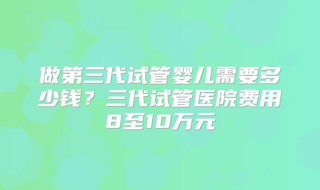 做第三代试管婴儿需要多少钱？三代试管医院费用8至10万元