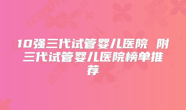 10强三代试管婴儿医院 附三代试管婴儿医院榜单推荐