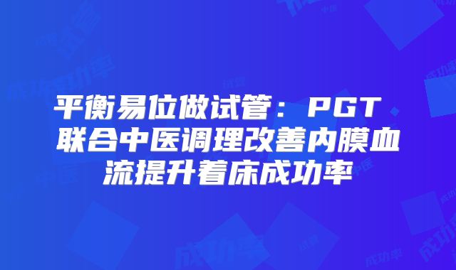 平衡易位做试管：PGT 联合中医调理改善内膜血流提升着床成功率