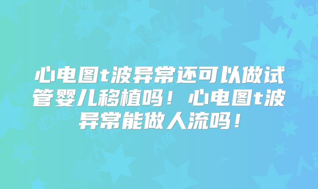 心电图t波异常还可以做试管婴儿移植吗！心电图t波异常能做人流吗！