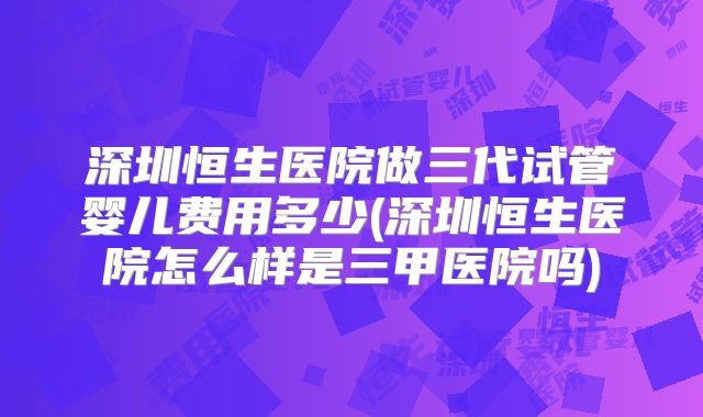 深圳恒生医院做三代试管婴儿费用多少(深圳恒生医院怎么样是三甲医院吗)