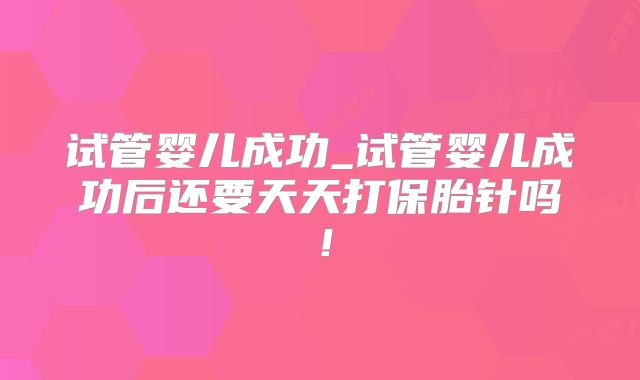 试管婴儿成功_试管婴儿成功后还要天天打保胎针吗!