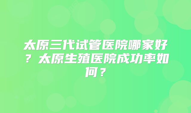 太原三代试管医院哪家好？太原生殖医院成功率如何？