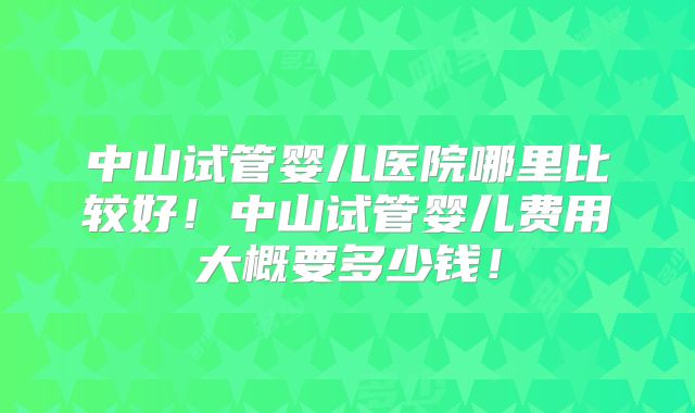 中山试管婴儿医院哪里比较好！中山试管婴儿费用大概要多少钱！