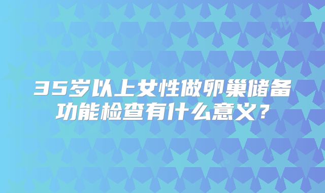 35岁以上女性做卵巢储备功能检查有什么意义？