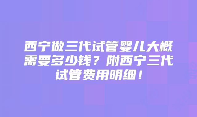 西宁做三代试管婴儿大概需要多少钱？附西宁三代试管费用明细！