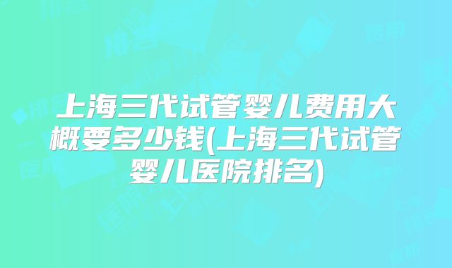 上海三代试管婴儿费用大概要多少钱(上海三代试管婴儿医院排名)