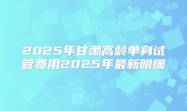 2025年甘肃高龄单身试管费用2025年最新明细
