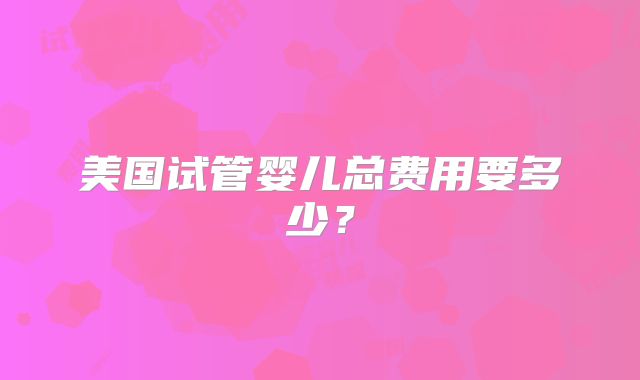 美国试管婴儿总费用要多少?