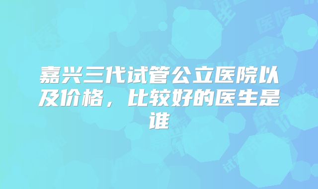 嘉兴三代试管公立医院以及价格，比较好的医生是谁