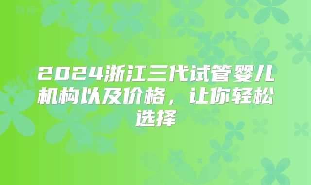2024浙江三代试管婴儿机构以及价格，让你轻松选择