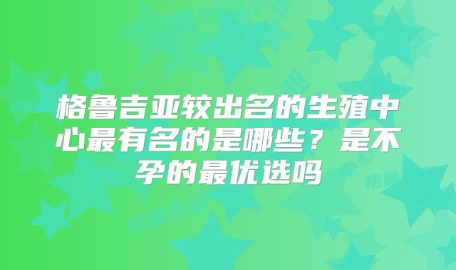 格鲁吉亚较出名的生殖中心最有名的是哪些？是不孕的最优选吗