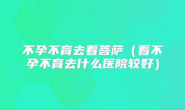 不孕不育去看菩萨（看不孕不育去什么医院较好）