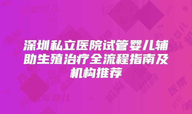 深圳私立医院试管婴儿辅助生殖治疗全流程指南及机构推荐