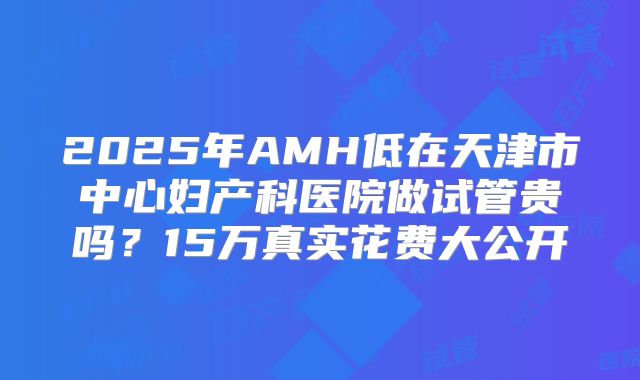 2025年AMH低在天津市中心妇产科医院做试管贵吗？15万真实花费大公开