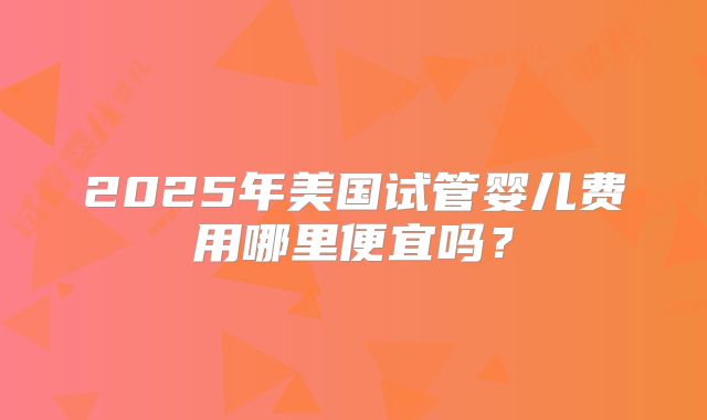 2025年美国试管婴儿费用哪里便宜吗?