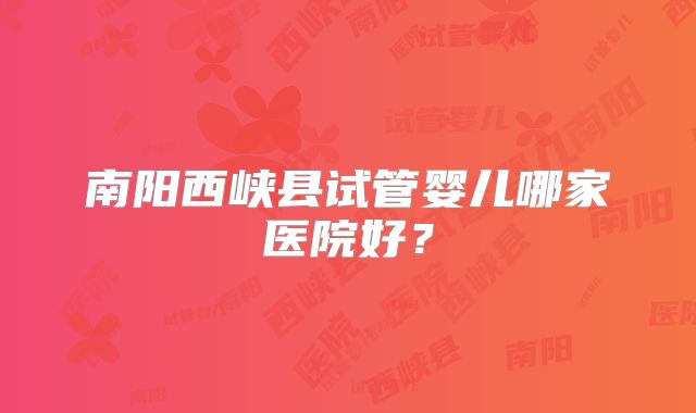 南阳西峡县试管婴儿哪家医院好？