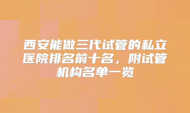 西安能做三代试管的私立医院排名前十名，附试管机构名单一览