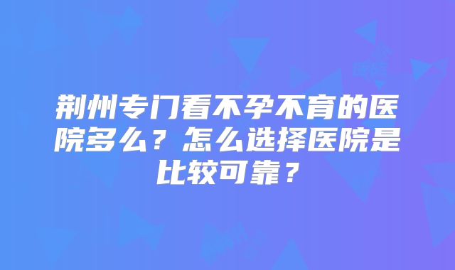 荆州专门看不孕不育的医院多么?怎么选择医院是比较可靠?