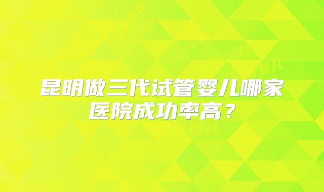 昆明做三代试管婴儿哪家医院成功率高？