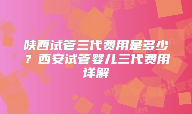 陕西试管三代费用是多少？西安试管婴儿三代费用详解