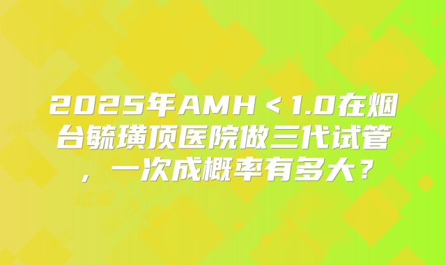 2025年AMH＜1.0在烟台毓璜顶医院做三代试管，一次成概率有多大？