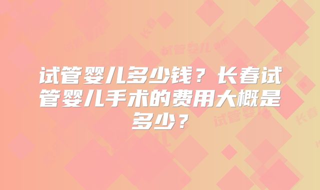 试管婴儿多少钱？长春试管婴儿手术的费用大概是多少？