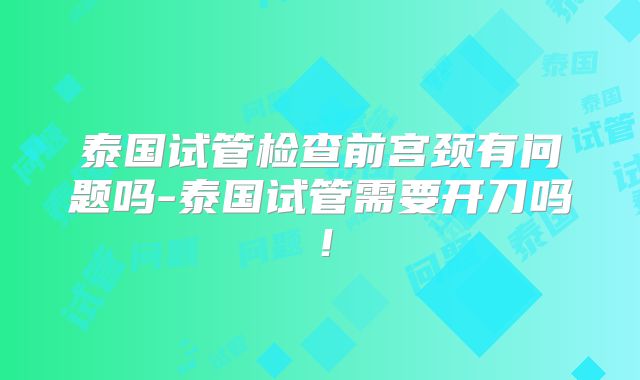 泰国试管检查前宫颈有问题吗-泰国试管需要开刀吗！