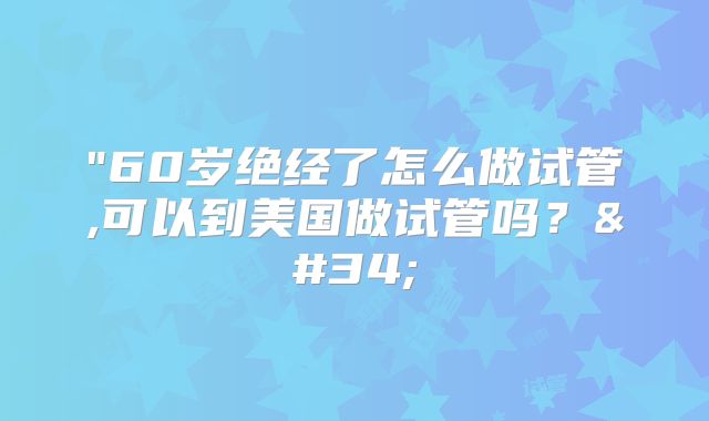 "60岁绝经了怎么做试管,可以到美国做试管吗？"