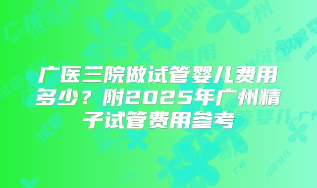 广医三院做试管婴儿费用多少？附2025年广州精子试管费用参考