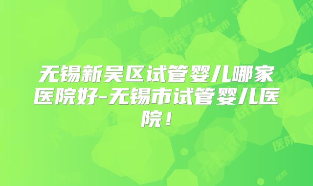 无锡新吴区试管婴儿哪家医院好-无锡市试管婴儿医院！