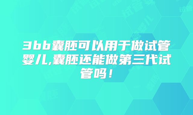 3bb囊胚可以用于做试管婴儿,囊胚还能做第三代试管吗！