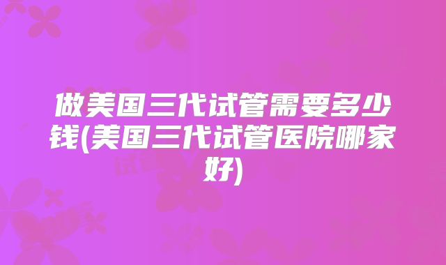 做美国三代试管需要多少钱(美国三代试管医院哪家好)