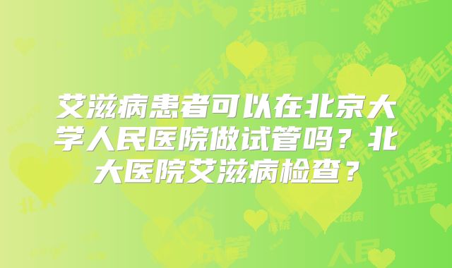 艾滋病患者可以在北京大学人民医院做试管吗？北大医院艾滋病检查？