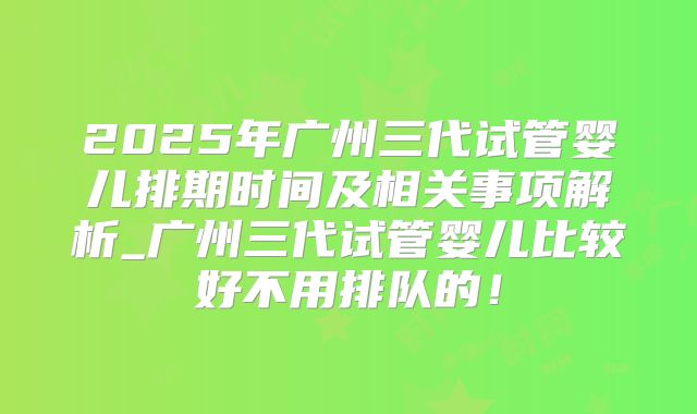 2025年广州三代试管婴儿排期时间及相关事项解析_广州三代试管婴儿比较好不用排队的！
