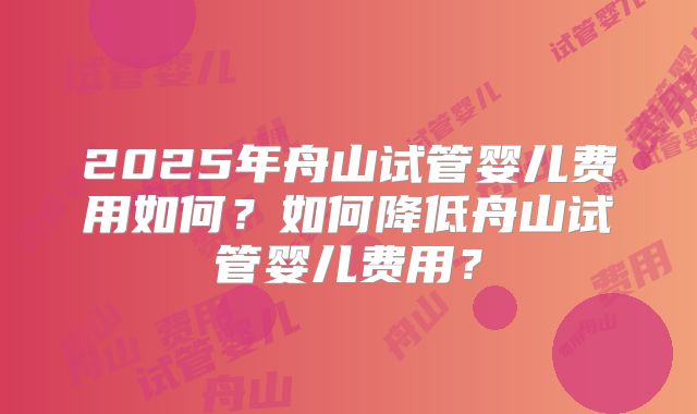 2025年舟山试管婴儿费用如何?如何降低舟山试管婴儿费用?