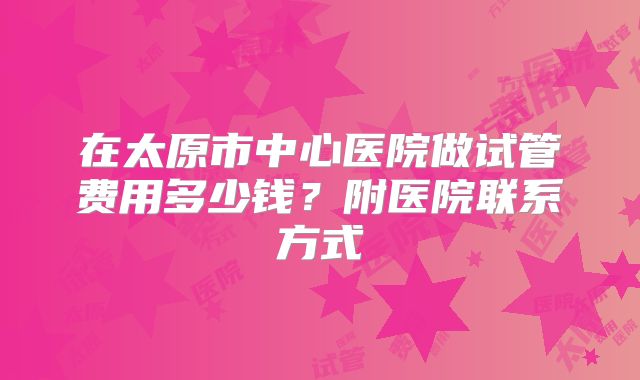 在太原市中心医院做试管费用多少钱？附医院联系方式