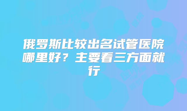 俄罗斯比较出名试管医院哪里好？主要看三方面就行