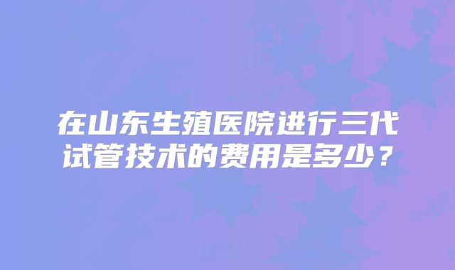 在山东生殖医院进行三代试管技术的费用是多少？
